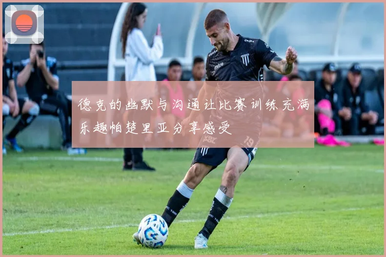 德克的幽默与沟通让比赛训练充满乐趣帕楚里亚分享感受