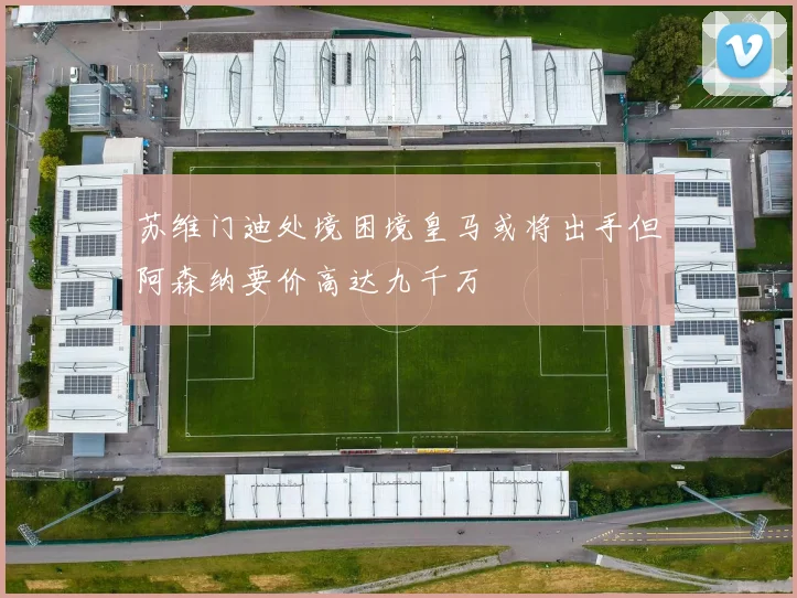 苏维门迪处境困境皇马或将出手但阿森纳要价高达九千万